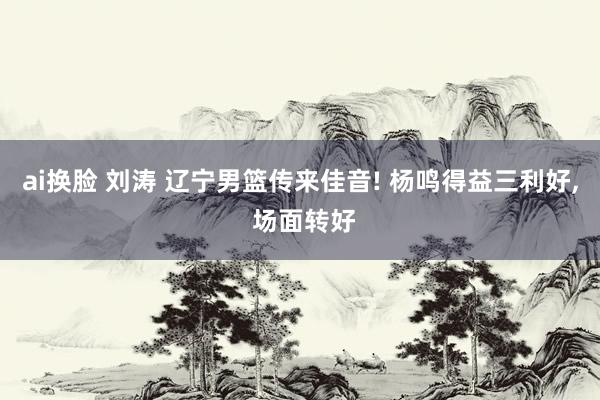 ai换脸 刘涛 辽宁男篮传来佳音! 杨鸣得益三利好, 场面转好